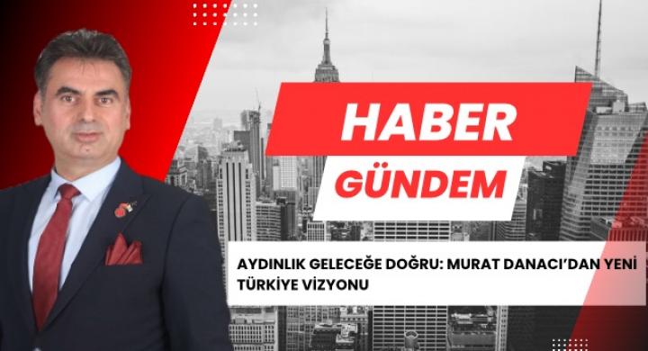 AYDINLIK GELECEĞE DOĞRU: MURAT DANACI’DAN YENİ TÜRKİYE VİZYONU